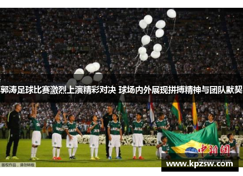郭涛足球比赛激烈上演精彩对决 球场内外展现拼搏精神与团队默契